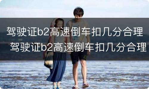 驾驶证b2高速倒车扣几分合理 驾驶证b2高速倒车扣几分合理吗