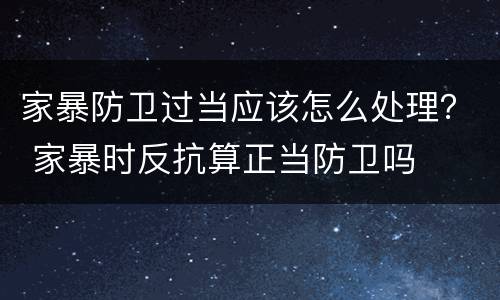 家暴防卫过当应该怎么处理？ 家暴时反抗算正当防卫吗