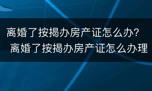 离婚了按揭办房产证怎么办？ 离婚了按揭办房产证怎么办理