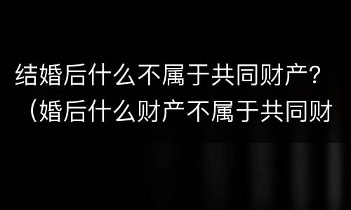 结婚后什么不属于共同财产？（婚后什么财产不属于共同财产）