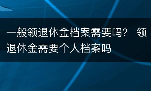一般领退休金档案需要吗？ 领退休金需要个人档案吗