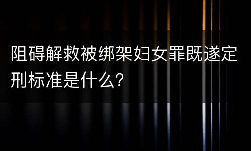 阻碍解救被绑架妇女罪既遂定刑标准是什么？