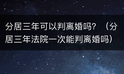 分居三年可以判离婚吗？（分居三年法院一次能判离婚吗）