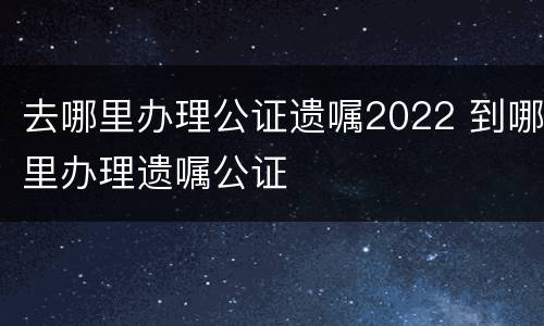 去哪里办理公证遗嘱2022 到哪里办理遗嘱公证