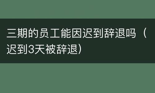 三期的员工能因迟到辞退吗（迟到3天被辞退）