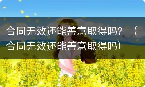 合同无效还能善意取得吗？（合同无效还能善意取得吗）