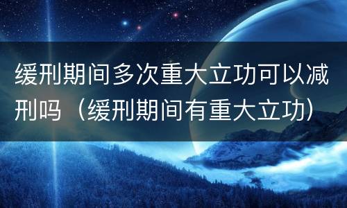 缓刑期间多次重大立功可以减刑吗（缓刑期间有重大立功）