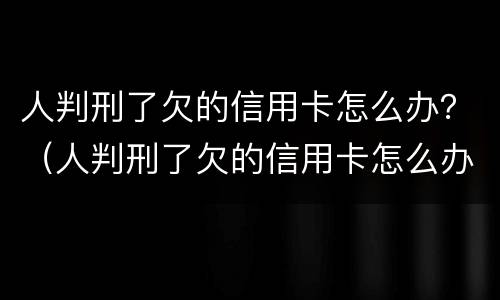人判刑了欠的信用卡怎么办？（人判刑了欠的信用卡怎么办）