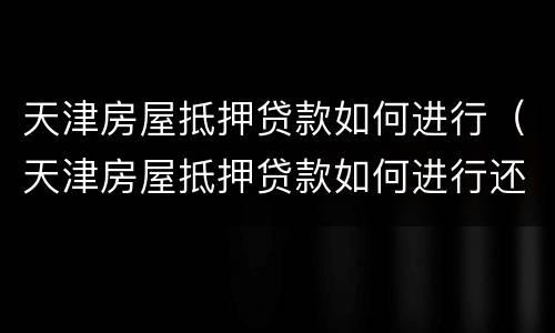 天津房屋抵押贷款如何进行（天津房屋抵押贷款如何进行还款）