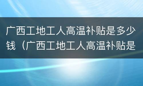 广西工地工人高温补贴是多少钱（广西工地工人高温补贴是多少钱一个月）