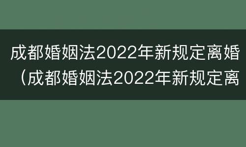 成都婚姻法2022年新规定离婚（成都婚姻法2022年新规定离婚财产分割）