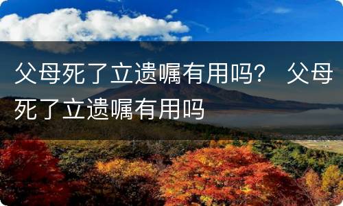 父母死了立遗嘱有用吗？ 父母死了立遗嘱有用吗