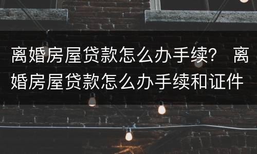 离婚房屋贷款怎么办手续？ 离婚房屋贷款怎么办手续和证件