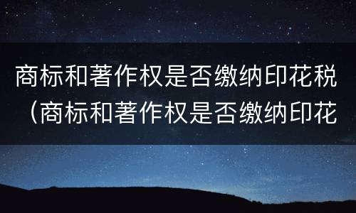 商标和著作权是否缴纳印花税（商标和著作权是否缴纳印花税和印花税）