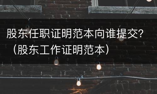 股东任职证明范本向谁提交？（股东工作证明范本）
