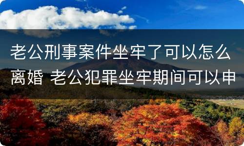 老公刑事案件坐牢了可以怎么离婚 老公犯罪坐牢期间可以申请离婚吗