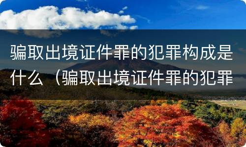 骗取出境证件罪的犯罪构成是什么（骗取出境证件罪的犯罪构成是什么）