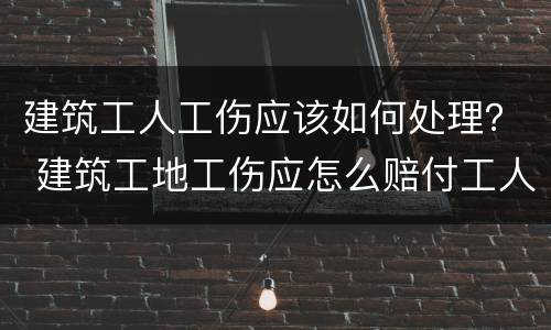 建筑工人工伤应该如何处理？ 建筑工地工伤应怎么赔付工人