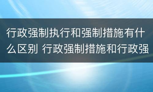 行政强制执行和强制措施有什么区别 行政强制措施和行政强制执行的区别有哪些