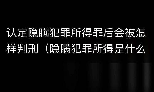 认定隐瞒犯罪所得罪后会被怎样判刑（隐瞒犯罪所得是什么罪）
