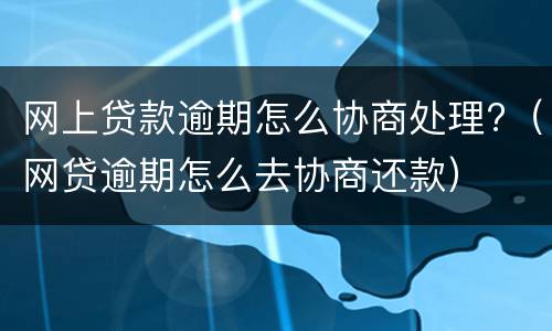 网上贷款逾期怎么协商处理?（网贷逾期怎么去协商还款）