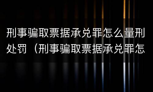 刑事骗取票据承兑罪怎么量刑处罚（刑事骗取票据承兑罪怎么量刑处罚案例）
