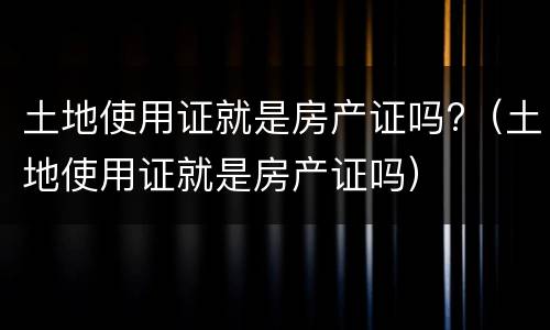 土地使用证就是房产证吗?（土地使用证就是房产证吗）