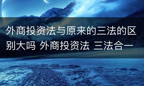 外商投资法与原来的三法的区别大吗 外商投资法 三法合一