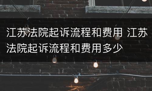 江苏法院起诉流程和费用 江苏法院起诉流程和费用多少