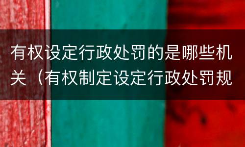 有权设定行政处罚的是哪些机关（有权制定设定行政处罚规定的机关包括哪些）