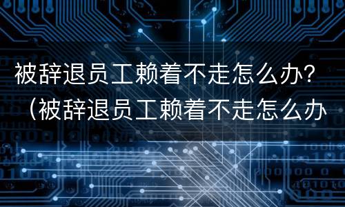 被辞退员工赖着不走怎么办？（被辞退员工赖着不走怎么办呢）