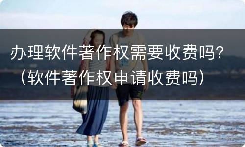 办理软件著作权需要收费吗？（软件著作权申请收费吗）