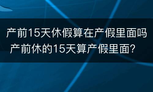 产前15天休假算在产假里面吗 产前休的15天算产假里面?