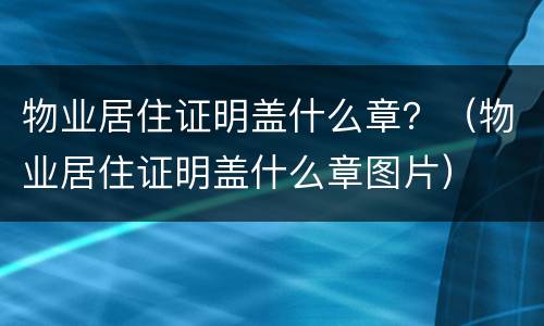 物业居住证明盖什么章？（物业居住证明盖什么章图片）