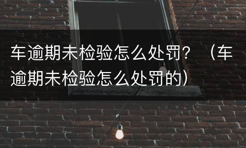 车逾期未检验怎么处罚？（车逾期未检验怎么处罚的）