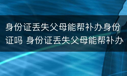 身份证丢失父母能帮补办身份证吗 身份证丢失父母能帮补办身份证吗要多少钱