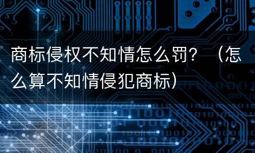 商标侵权不知情怎么罚？（怎么算不知情侵犯商标）