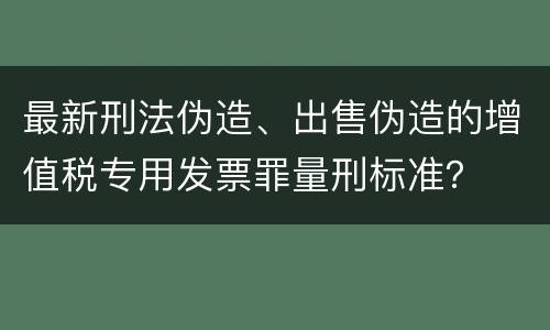 最新刑法伪造、出售伪造的增值税专用发票罪量刑标准？