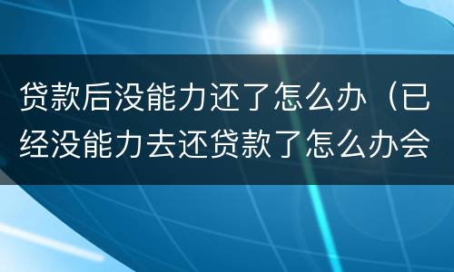 贷款后没能力还了怎么办（已经没能力去还贷款了怎么办会有什么后果?）