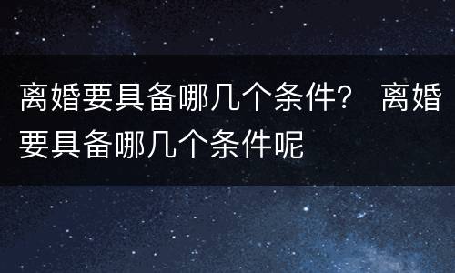 离婚要具备哪几个条件？ 离婚要具备哪几个条件呢