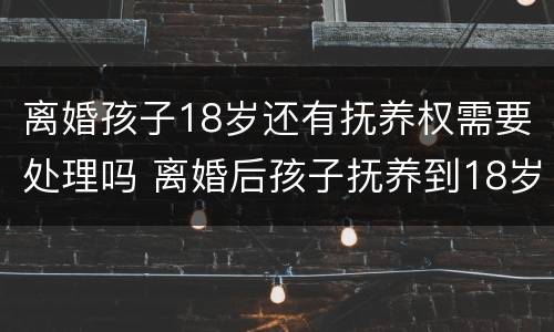 离婚孩子18岁还有抚养权需要处理吗 离婚后孩子抚养到18岁