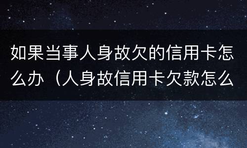 如果当事人身故欠的信用卡怎么办（人身故信用卡欠款怎么办）