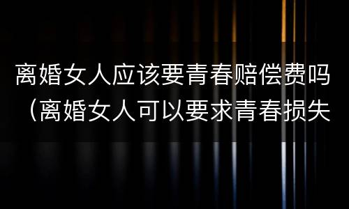 离婚女人应该要青春赔偿费吗（离婚女人可以要求青春损失费吗）