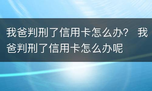 我爸判刑了信用卡怎么办？ 我爸判刑了信用卡怎么办呢