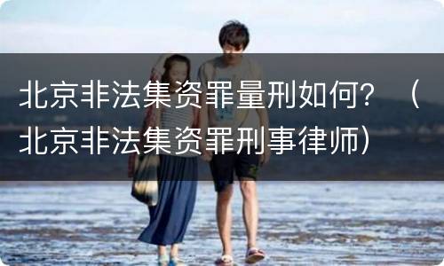 北京非法集资罪量刑如何？（北京非法集资罪刑事律师）