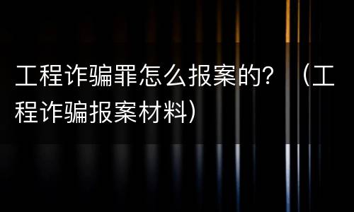 工程诈骗罪怎么报案的？（工程诈骗报案材料）