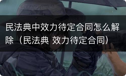 民法典中效力待定合同怎么解除（民法典 效力待定合同）