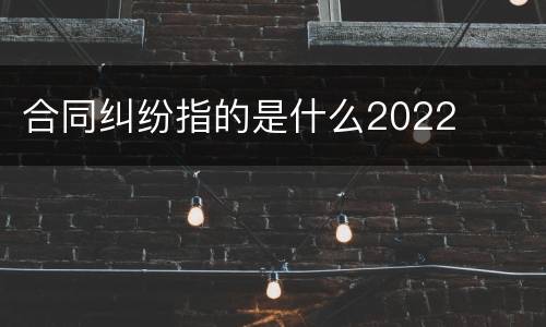 合同纠纷指的是什么2022