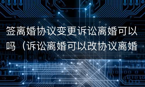 签离婚协议变更诉讼离婚可以吗（诉讼离婚可以改协议离婚吗）