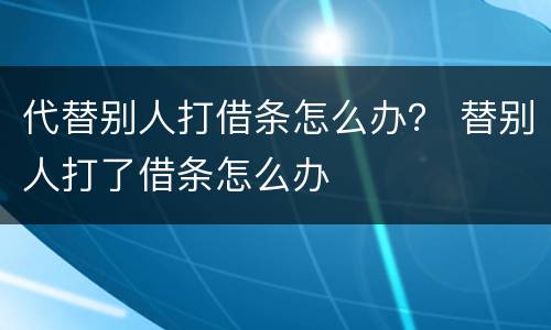 代替别人打借条怎么办？ 替别人打了借条怎么办
